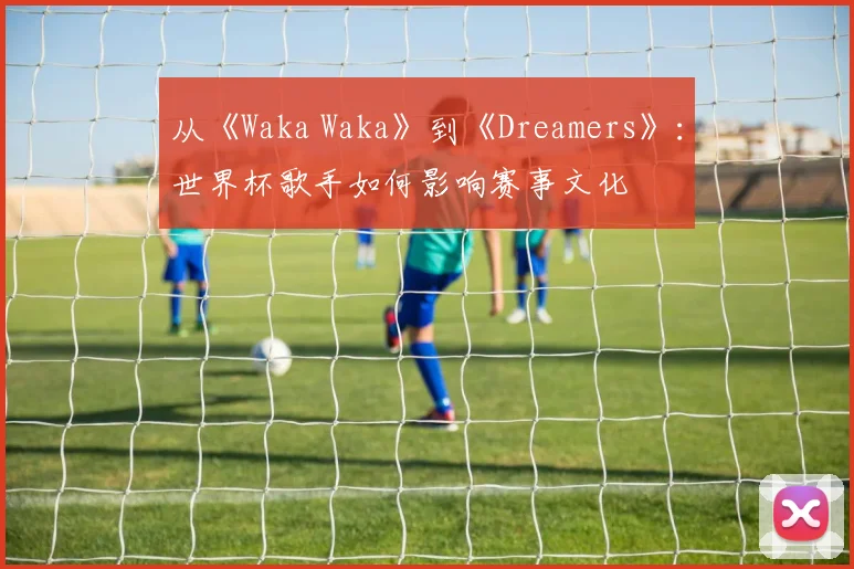 从《Waka Waka》到《Dreamers》：世界杯歌手如何影响赛事文化